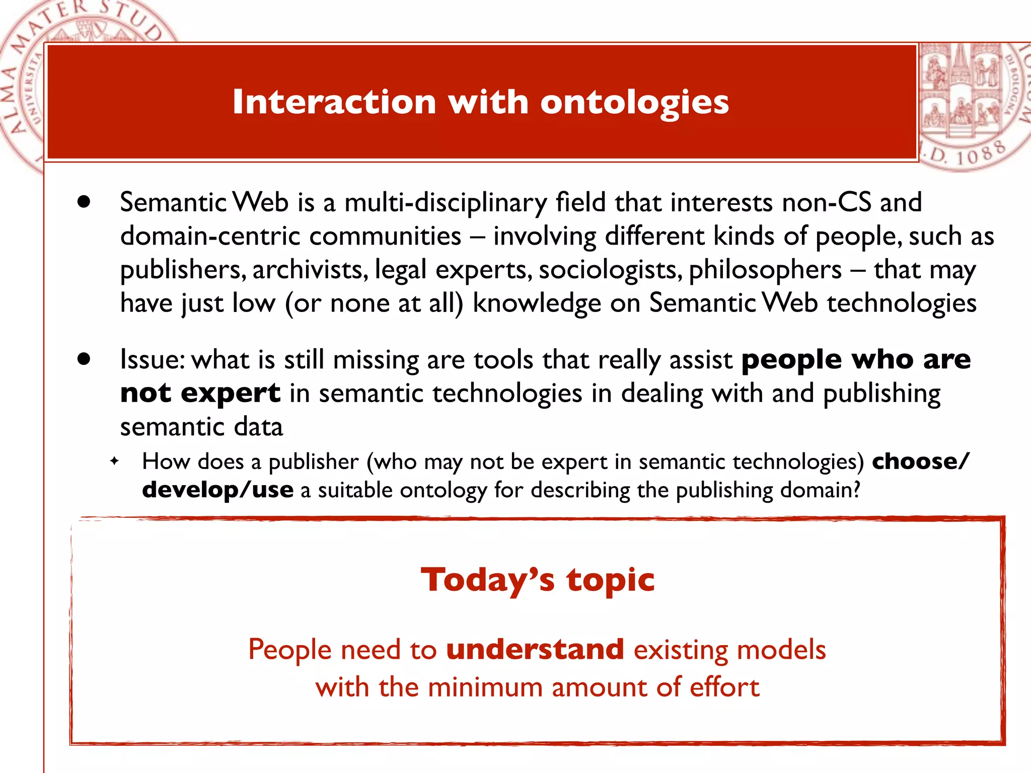 Interaction with ontologies

•       Semantic Web is a multi-disciplinary ﬁeld that interests non-CS and
        domain-centric communities – involving different kinds of people, such as
        publishers, archivists, legal experts, sociologists, philosophers – that may
        have just low (or none at all) knowledge on Semantic Web technologies

•       Issue: what is still missing are tools that really assist people who are
        not expert in semantic technologies in dealing with and publishing
        semantic data
    ✦    How does a publisher (who may not be expert in semantic technologies) choose/
         develop/use a suitable ontology for describing the publishing domain?

•       Human interactions with ontologies usually involves the following steps:
    ✦
                                       Today’s topic
         people need to understand existing models with the minimum amount of effort
    ✦    then, if the existing vocabularies/ontologies are not able to fully describe the domain in
         consideration, people develop new models
                     People need to understand existing models
         people have to add data according to adopted or developed models and to modify
                             with the minimum amount of effort
    ✦

         those data in the future
 