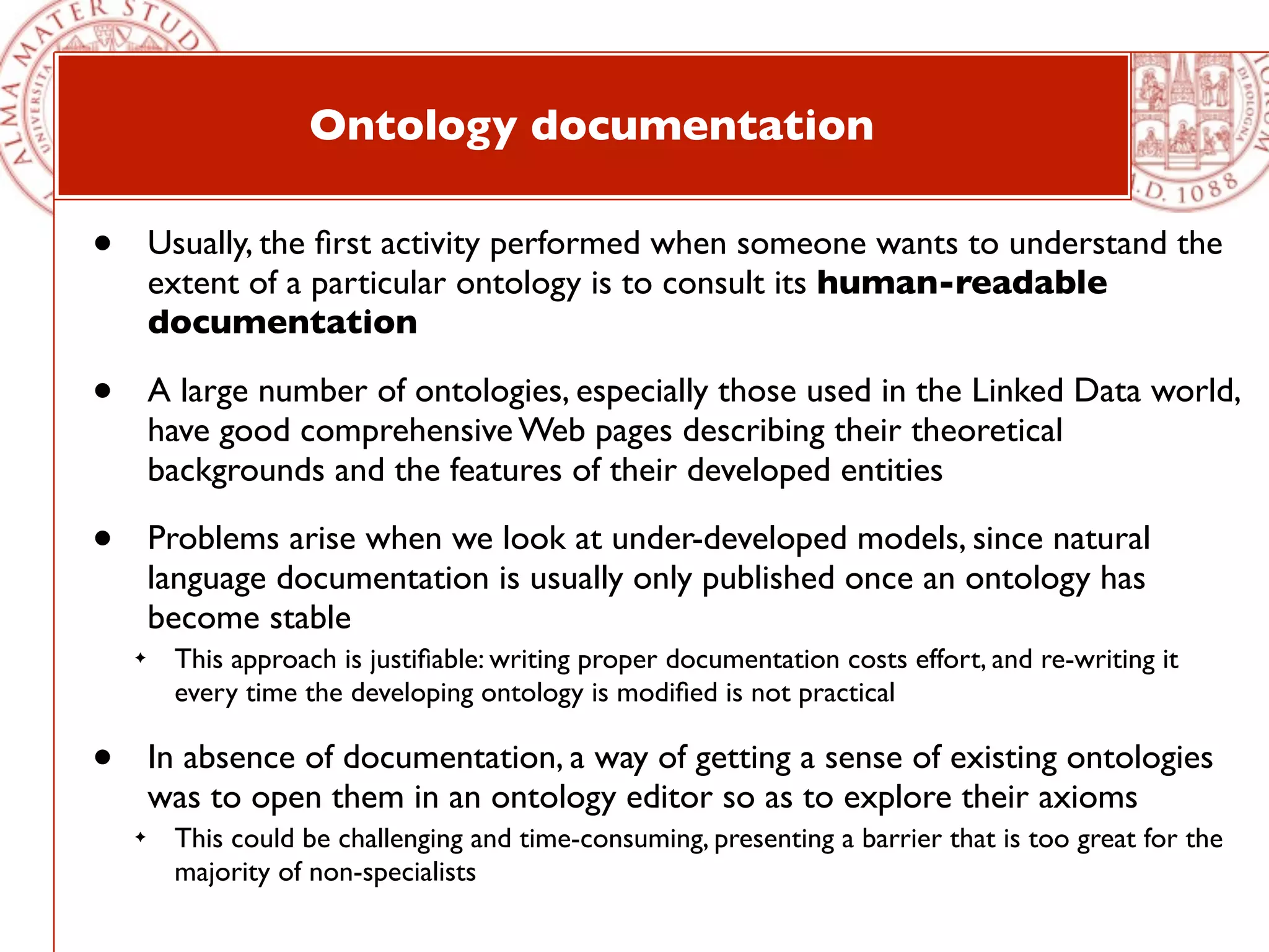 Ontology documentation

•       Usually, the ﬁrst activity performed when someone wants to understand the
        extent of a particular ontology is to consult its human-readable
        documentation

•       A large number of ontologies, especially those used in the Linked Data world,
        have good comprehensive Web pages describing their theoretical
        backgrounds and the features of their developed entities

•       Problems arise when we look at under-developed models, since natural
        language documentation is usually only published once an ontology has
        become stable
    ✦    This approach is justiﬁable: writing proper documentation costs effort, and re-writing it
         every time the developing ontology is modiﬁed is not practical

•       In absence of documentation, a way of getting a sense of existing ontologies
        was to open them in an ontology editor so as to explore their axioms
    ✦    This could be challenging and time-consuming, presenting a barrier that is too great for the
         majority of non-specialists
 