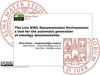 Galway, Irland
                                     2012


                     The Live OWL Documentation Environment:
                     a tool for the automatic generation
                     of ontology documentation

                            Silvio Peroni – essepuntato@cs.unibo.it
                                 David Shotton – david.shotton@zoo.ox.ac.uk
                                              Fabio Vitali – fabio@cs.unibo.it




http://creativecommons.org/licenses/by-sa/3.0
 