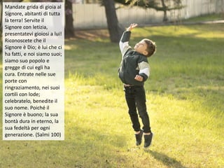 Mandate grida di gioia al
Signore, abitanti di tutta
la terra! Servite il
Signore con letizia,
presentatevi gioiosi a lui!
Riconoscete che il
Signore è Dio; è lui che ci
ha fatti, e noi siamo suoi;
siamo suo popolo e
gregge di cui egli ha
cura. Entrate nelle sue
porte con
ringraziamento, nei suoi
cortili con lode;
celebratelo, benedite il
suo nome. Poiché il
Signore è buono; la sua
bontà dura in eterno, la
sua fedeltà per ogni
generazione. (Salmi 100)
 
