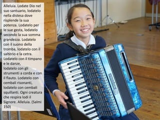 Alleluia. Lodate Dio nel
suo santuario, lodatelo
nella distesa dove
risplende la sua
potenza. Lodatelo per
le sue gesta, lodatelo
secondo la sua somma
grandezza. Lodatelo
con il suono della
tromba, lodatelo con il
saltèrio e la cetra.
Lodatelo con il timpano
e le danze,
lodatelo con gli
strumenti a corda e con
il flauto. Lodatelo con
cembali risonanti,
lodatelo con cembali
squillanti. Ogni creatura
che respira lodi il
Signore. Alleluia. (Salmi
150)
 