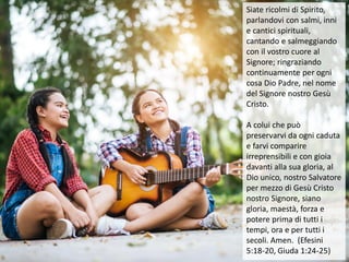 Siate ricolmi di Spirito,
parlandovi con salmi, inni
e cantici spirituali,
cantando e salmeggiando
con il vostro cuore al
Signore; ringraziando
continuamente per ogni
cosa Dio Padre, nel nome
del Signore nostro Gesù
Cristo.
A colui che può
preservarvi da ogni caduta
e farvi comparire
irreprensibili e con gioia
davanti alla sua gloria, al
Dio unico, nostro Salvatore
per mezzo di Gesù Cristo
nostro Signore, siano
gloria, maestà, forza e
potere prima di tutti i
tempi, ora e per tutti i
secoli. Amen. (Efesini
5:18-20, Giuda 1:24-25)
 
