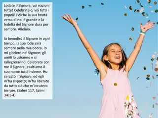 Lodate il Signore, voi nazioni
tutte! Celebratelo, voi tutti i
popoli! Poiché la sua bontà
verso di noi è grande e la
fedeltà del Signore dura per
sempre. Alleluia.
Io benedirò il Signore in ogni
tempo; la sua lode sarà
sempre nella mia bocca. Io
mi glorierò nel Signore; gli
umili lo udranno e si
rallegreranno. Celebrate con
me il Signore, esaltiamo il
suo nome tutti insieme. Ho
cercato il Signore, ed egli
m’ha risposto; m’ha liberato
da tutto ciò che m’incuteva
terrore. (Salmi 117, Salmi
34:1-4)
 