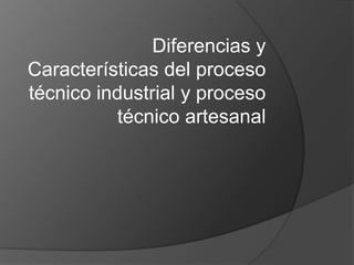 Diferencias y
Características del proceso
técnico industrial y proceso
           técnico artesanal
 