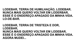 LODEBAR, TERRA DE HUMILHAÇÃO, LODEBAR.
NUNCA MAIS QUERO VOLTAR EM LODERBAR,
ESSE É O ENDEREÇO APAGADO DA MINHA VIDA.
LO-DE-BAR.
LODEBAR, TERRA DE TRISTEZA E DOR,
LODEBAR,
NUNCA MAIS QUERO VOLTAR EM LODEBAR,
ESSE É O ENDEREÇO APAGADO DA MINHA VIDA.
AGORA MUDEI...
 