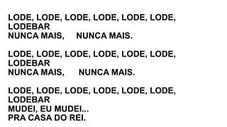 LODE, LODE, LODE, LODE, LODE, LODE,
LODEBAR
NUNCA MAIS, NUNCA MAIS.
LODE, LODE, LODE, LODE, LODE, LODE,
LODEBAR
NUNCA MAIS, NUNCA MAIS.
LODE, LODE, LODE, LODE, LODE, LODE,
LODEBAR
MUDEI, EU MUDEI...
PRA CASA DO REI.
 