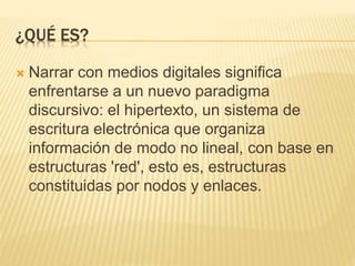 ¿QUÉ ES?
 Narrar con medios digitales significa
enfrentarse a un nuevo paradigma
discursivo: el hipertexto, un sistema de
escritura electrónica que organiza
información de modo no lineal, con base en
estructuras 'red', esto es, estructuras
constituidas por nodos y enlaces.
 