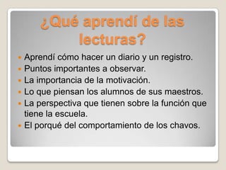 ¿Qué aprendí de las
            lecturas?
   Aprendí cómo hacer un diario y un registro.
   Puntos importantes a observar.
   La importancia de la motivación.
   Lo que piensan los alumnos de sus maestros.
   La perspectiva que tienen sobre la función que
    tiene la escuela.
   El porqué del comportamiento de los chavos.
 
