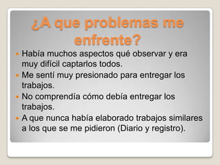 ¿A que problemas me
         enfrente?
 Había muchos aspectos qué observar y era
  muy difícil captarlos todos.
 Me sentí muy presionado para entregar los
  trabajos.
 No comprendía cómo debía entregar los
  trabajos.
 A que nunca había elaborado trabajos similares
  a los que se me pidieron (Diario y registro).
 
