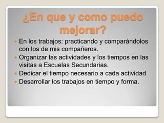 ¿En que y como puedo
          mejorar?
 En los trabajos: practicando y comparándolos
  con los de mis compañeros.
 Organizar las actividades y los tiempos en las
  visitas a Escuelas Secundarias.
 Dedicar el tiempo necesario a cada actividad.
 Desarrollar los trabajos en tiempo y forma.
 