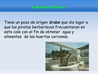 C ala d el Plom o

Tiene un pozo de origen árabe que dio lugar a
que los piratas berberiscos frecuentaran en
esta cala con el fin de obtener agua y
alimentos de las huertas cercanas.
 