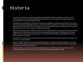 HistoriaLes primeres manifestacions d'activitats semblants al basquetbol les trobem el segle X aC a Amèrica, on els olmeques jugaven un joc semblant al basquetbol anomenat pok-ta-pok. Al segle XVI els asteques jugaven una variació del joc anomenada ollamalizli o ichlachil.El basquetbol, que probablement té la base en el joc alemany korbball, neix el desembre de 1891. El nord-americà de la Universitat d'Springfield, Massachusetts, James A. Naismith és considerat com el pare i l'inventor del bàsquet. Aquest professor d'educació física, es va inventar un joc que consistia en fer passar una pilota per dintre un cèrcol. Esport de conjunt que va tenir el seu primer reglament l'any 1891.Ràpidament s'estengué per tota l'Amèrica del Nord i aviat es professionalitzà. El primer partit entre universitats fou el 1895 entre Yale i Pennsilvània. El primer partit considerat professional es jugà a Trento (Nova York) el 1893. El 1898 es crea la primera lliga professional. El 1932 neix el campionat de la NCAA i el 1946 l'NBA (amb el nom de BAA). La FIBA es funda el 1932.Els soldats nord-americans que combateren en la Primera Guerra Mundial l'exportaren a Europa i l'any 1936 va ser ja admès com a esport olímpic.El 1950 es celebren els primers Campionats del Món de bàsquet en categoria masculina a l'Argentina, i tres anys després es celebraria el primer campionat femení a Xile. Aquests campionats es continuen celebrant cada quatre anys, alternant-se amb els Jocs Olímpics.El 1989, la FIBA va permetre la participació de professionals als Jocs Olímpics, ja que fins aleshores només hi participaven esportistes amateurs. Això va permetre la participació dels jugadors de la NBA.