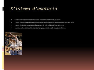 S’istemad’anotacióExisteixen tres sistemes de valoracions per als encistellaments, que són:2 punts si la cistella està feta en temps de joc des d'una distancia interior de la línia de 6,25 m. 3 punts si està feta a través d'un llançament de més enllà de la línia de 6,25 m. 1 punt per a les cistelles fetes (amb el temps aturat) des de la línea de tirs lliures. 