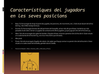 Característiques del jugadors en les sevesposicionsBase: És l'encarregat de dirigir el partit (les jugades, les posicions, els moviments, etc.). Està situat davant de la línia de 6'25, i des d'ella maneja tot el joc. Escorta: És l'encarregat d'anotar des del perímetre de l'ampolla, sol ser més alt que el base i també és qui més passades ha de rebre. Sol ser un jugador de contacte amb altres jugadors, ja que juga per dins de la línia de 6,25. Alers: Són els encarregats de vigilar les bandes i d'ajudar el base i el pivot a penetrar dins la línia de tir. Estan situats un a cada banda de la línia de 6'25, una mica més endins que els bases. Aler pivot Pivots: Són els encarregats d'agafar els rebots i de vigilar que l'equip contrari no penetri dins de la línia de tir. Estan situats un a cada costat de la botella, gairebé sota la cistella. Posicions al bàsquet. 1-Base, 2-Escorta, 3-Aler, 4-Aler pivot, 5-Pivot.