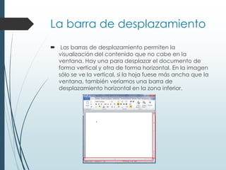 La barra de desplazamiento
 Las barras de desplazamiento permiten la
visualización del contenido que no cabe en la
ventana. Hay una para desplazar el documento de
forma vertical y otra de forma horizontal. En la imagen
sólo se ve la vertical, si la hoja fuese más ancha que la
ventana, también veríamos una barra de
desplazamiento horizontal en la zona inferior.
 