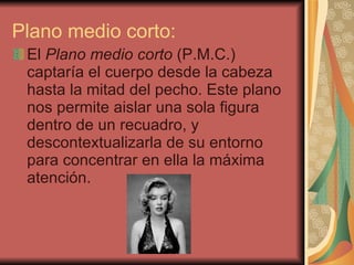 Plano medio corto: El  Plano medio corto  (P.M.C.) captaría el cuerpo desde la cabeza hasta la mitad del pecho. Este plano nos permite aislar una sola figura dentro de un recuadro, y descontextualizarla de su entorno para concentrar en ella la máxima atención. 