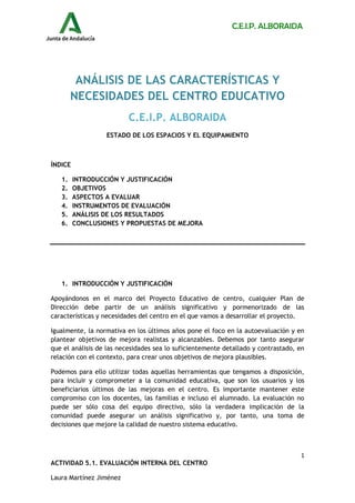 C.E.I.P. ALBORAIDA
1
ACTIVIDAD 5.1. EVALUACIÓN INTERNA DEL CENTRO
Laura Martínez Jiménez
ANÁLISIS DE LAS CARACTERÍSTICAS Y
NECESIDADES DEL CENTRO EDUCATIVO
C.E.I.P. ALBORAIDA
ESTADO DE LOS ESPACIOS Y EL EQUIPAMIENTO
ÍNDICE
1. INTRODUCCIÓN Y JUSTIFICACIÓN
2. OBJETIVOS
3. ASPECTOS A EVALUAR
4. INSTRUMENTOS DE EVALUACIÓN
5. ANÁLISIS DE LOS RESULTADOS
6. CONCLUSIONES Y PROPUESTAS DE MEJORA
1. INTRODUCCIÓN Y JUSTIFICACIÓN
Apoyándonos en el marco del Proyecto Educativo de centro, cualquier Plan de
Dirección debe partir de un análisis significativo y pormenorizado de las
características y necesidades del centro en el que vamos a desarrollar el proyecto.
Igualmente, la normativa en los últimos años pone el foco en la autoevaluación y en
plantear objetivos de mejora realistas y alcanzables. Debemos por tanto asegurar
que el análisis de las necesidades sea lo suficientemente detallado y contrastado, en
relación con el contexto, para crear unos objetivos de mejora plausibles.
Podemos para ello utilizar todas aquellas herramientas que tengamos a disposición,
para incluir y comprometer a la comunidad educativa, que son los usuarios y los
beneficiarios últimos de las mejoras en el centro. Es importante mantener este
compromiso con los docentes, las familias e incluso el alumnado. La evaluación no
puede ser sólo cosa del equipo directivo, sólo la verdadera implicación de la
comunidad puede asegurar un análisis significativo y, por tanto, una toma de
decisiones que mejore la calidad de nuestro sistema educativo.
 