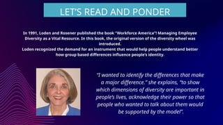 In 1991, Loden and Rosener published the book “Workforce America”! Managing Employee
Diversity as a Vital Resource. In this book, the original version of the diversity wheel was
introduced.
Loden recognized the demand for an instrument that would help people understand better
how group based differences influence people’s identity.
LET’S READ AND PONDER
“I wanted to identify the differences that make
a major difference.” she explains, “to show
which dimensions of diversity are important in
people’s lives, acknowledge their power so that
people who wanted to talk about them would
be supported by the model”.
 