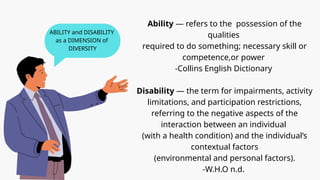 Ability — refers to the possession of the
qualities
required to do something; necessary skill or
competence,or power
-Collins English Dictionary
Disability — the term for impairments, activity
limitations, and participation restrictions,
referring to the negative aspects of the
interaction between an individual
(with a health condition) and the individual’s
contextual factors
(environmental and personal factors).
-W.H.O n.d.
ABILITY and DISABILITY
as a DIMENSION of
DIVERSITY
 