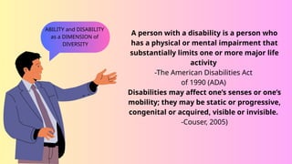 A person with a disability is a person who
has a physical or mental impairment that
substantially limits one or more major life
activity
-The American Disabilities Act
of 1990 (ADA)
Disabilities may affect one’s senses or one’s
mobility; they may be static or progressive,
congenital or acquired, visible or invisible.
-Couser, 2005)
ABILITY and DISABILITY
as a DIMENSION of
DIVERSITY
 