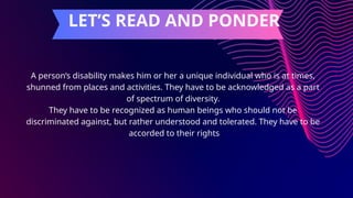 A person’s disability makes him or her a unique individual who is at times,
shunned from places and activities. They have to be acknowledged as a part
of spectrum of diversity.
They have to be recognized as human beings who should not be
discriminated against, but rather understood and tolerated. They have to be
accorded to their rights
LET’S READ AND PONDER
 