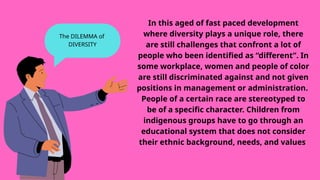 In this aged of fast paced development
where diversity plays a unique role, there
are still challenges that confront a lot of
people who been identified as “different”. In
some workplace, women and people of color
are still discriminated against and not given
positions in management or administration.
People of a certain race are stereotyped to
be of a specific character. Children from
indigenous groups have to go through an
educational system that does not consider
their ethnic background, needs, and values
The DILEMMA of
DIVERSITY
 
