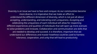 Diversity is an issue we have to face and conquer. As our communities become
more diverse, it is imperative that we make an effort to
understand the different dimension of diversity, which is not just all about
accepting, understanding, and tolerating one’s uniqueness. Accepting and
celebrating the uniqueness of each individual will allow for respecting
different experiences and qualities of individuals that will open up more avenues
to solve problems and innovate. Collaboration and communication are skills that
are needed to develop and succeed. it is therefore, important that we
understand our differences and master howthese could be used to harness
tolerance, cooperation, and unity that will lead to productivity
 