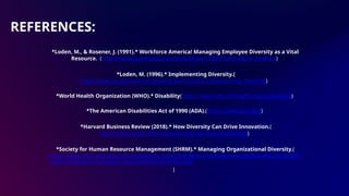 REFERENCES:
*Loden, M., & Rosener, J. (1991).* Workforce America! Managing Employee Diversity as a Vital
Resource. (https://www.goodreads.com/book/show/1330075.Workforce_America)
*Loden, M. (1996).* Implementing Diversity.(
https://www.goodreads.com/book/show/1416262.Implementing_Diversity)
*World Health Organization (WHO).* Disability(https://www.who.int/health-topics/disability)
*The American Disabilities Act of 1990 (ADA).(https://www.ada.gov/)
*Harvard Business Review (2018).* How Diversity Can Drive Innovation.(
https://hbr.org/2018/01/how-diversity-can-drive-innovation)
*Society for Human Resource Management (SHRM).* Managing Organizational Diversity.(
https://www.shrm.org/resourcesandtools/hr-topics/behavioral-competencies/global-and-cultural-eff
ectiveness/pages/managing-organizational-diversity.aspx
)
 