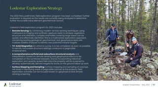 Investor Presentation – May 2023
The 2022 Peny preliminary field exploration program has been completed. Further
evaluation is required as the results are currently being analyzed to determine
further favourable trace element geochemical vectors.
Lodestar’s field exploration program for 2023 includes:
• Remote Sensing: By combining modern remote sensing techniques using
multispectral imaging and synthetic aperture radar to analyze vegetation,
structure and alteration, complex anomalies covering large areas can be
quickly and effectively identified. This is a multivariate exploration approach,
combining existing geological, geochemical, and geophysical data with
multiple satellite analyses to identify new potential mineral targets.
• Tri-Axial Magnetics: An airborne survey is to be completed as soon as possible
to identify favourable structural settings conducive to pegmatite
emplacement.
• A comprehensive surficial and subsurface structural analysis and
interpretation, based on remote sensing and geophysical data is to be
completed on the combined datasets, and by incorporating historical
exploration and recently quired field data the property will be screened to
develop systematically derived targets for boots on the ground follow up work.
• Surface Mapping and Sampling: Surface mapping and sampling of outcrops
will assist in identifying areas of pegmatite outcrop at the property; field
exploration activities can be focused based on geophysical and remote
sensing screening.
 