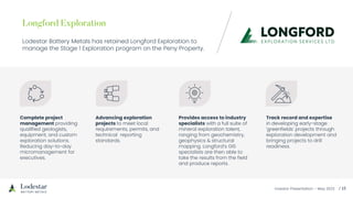 Investor Presentation – May 2023
Lodestar Battery Metals has retained Longford Exploration to
manage the Stage 1 Exploration program on the Peny Property.
Complete project
management providing
qualified geologists,
equipment, and custom
exploration solutions.
Reducing day-to-day
micromanagement for
executives.
Advancing exploration
projects to meet local
requirements, permits, and
technical reporting
standards.
Provides access to industry
specialists with a full suite of
mineral exploration talent,
ranging from geochemistry,
geophysics & structural
mapping. Longford’s GIS
specialists are then able to
take the results from the field
and produce reports.
Track record and expertise
in developing early-stage
'greenfields' projects through
exploration development and
bringing projects to drill
readiness.
 