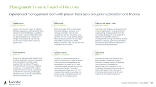 Investor Presentation – May 2023
Experienced management team with proven track record in junior exploration and finance.
Lowell Kamin
CEO & Director
Lowell has over 25 years of Capital
Markets experience at Canadian and
Global Investment Banks in addition
to numerous senior leadership roles.
He advised and raised funds for a
range of Canadian & U.S. mining
issuers from exploration phase to
production.
Killian Ruby
CFO & Director
Killian provides CFO and strategic
financial advisory services to a
arrange of public and private
companies across industries and
sectors. Former audit partner (Baker
Tilly Canada) and senior manager
with KPMG Canada and KPMG
Ireland. Canada CPA, CA and an Irish
Chartered Accountant.
Luke van der Meer, P. Geo
Qualified Person
Luke has over 20 years of experience in
mineral exploration, mining, and civil
engineering. He graduated from the
University of Otago in New Zealand in
2001 and started his career in
underground mining with Barrick Gold in
Western Australia, perfecting technical
best practices in mineral exploration
and resource development.
Scott Margach
Director
Scott is an experienced Analyst and
Portfolio Manager having managed
both Canadian and U.S. public
equities for more than 25 years
including fixed-income and digital
assets. As a consultant, he helped
asset owners and asset managers
deal with the evolving challenges
related to ESG. Scott is a Chartered
Financial Analyst (CFA).
Charles Hethey
Advisor & Counsel
Charles is a securities lawyer in
British Columbia and New York with
over ten years of experience. He
represents a number of U.S. and
Canadian listed entities on the TSX
Venture Exchange, Canadian
Securities Exchange and U.S. OTC
markets. His clients are active in a
broad range of industries with an
emphasis on mining issuers.
Gary Prihar
Director
Founder of VIVA Care Medical and
Move Health & Wellness. Gary is
President at Move Health & Wellness
and a director of Leveljump
Healthcare Corp., Member of the
Chartered Professional Accountants
of BC, Member of the Institute of
Chartered Accountants of BC and
Advisor at Mandala Capital Inc.
 