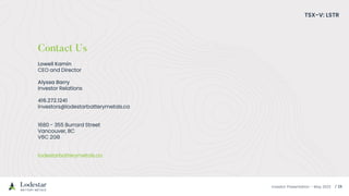 Investor Presentation – May 2023
Lowell Kamin
CEO and Director
Alyssa Barry
Investor Relations
416.272.1241
investors@lodestarbatterymetals.ca
1680 - 355 Burrard Street
Vancouver, BC
V6C 2G8
lodestarbatterymetals.ca
TSX-V: LSTR
 