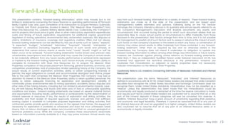 Investor Presentation – May 2023
This presentation contains “forward-looking information,” which may include but is not
limited to statements concerning the future financial or operating performance of Plymouth
Realty Capital Corp. and, upon completion of its transaction to acquire Penasco Quemado,
La Frazada and Pluton properties, located in Mexico, (the “Mexican Silver Properties”) from
Silver One Resources Inc., Lodestar Battery Metals Metals Corp. (collectively, the “Company”)
and its projects, the future price of gold, silver or other metal prices, exploration expenditures,
costs and timing of future exploration, requirements for additional capital, government
regulation of mining operations, environmental risks, reclamation expenses, title disputes or
claims, limitations of insurance coverage and regulatory matters. Often, but not always,
forward-looking statements can be identified by the use of words such as “plans,” “expects,”
“is expected”, “budget,” “scheduled,” “estimates,” “forecasts”, “intends,” “anticipates,” or
“believes” or variations (including negative variations) of such words and phrases, or
statements that certain actions, events or results “may”, “could,” “would”, “might” or “will” be
taken, occur or be achieved. Forward-looking statements involve known and unknown risks,
uncertainties, assumptions and other factors that may cause the Company's actual results
to be materially different from any future results, performance or achievements expressed
or implied by the forward-looking statements. Such factors include, among others, ability to
complete its transaction with Silver One Resources Inc. to acquire the Mexican Silver
Properties, completion of the private placement financing, general business, economic, and
competitive uncertainties; lack of production; limited operating history of the Company; the
actual results of current exploration activities; ability to obtain prospecting licenses or
permits; the legal obligations to consult and accommodate aboriginal land claims; proper
title to the claim that comprises the Mexican Silver Properties; the Company may lose or
abandon its interest in the Mexican Silver Properties; ability to retain qualified personnel; the
ability to obtain adequate financing for exploration and development; volatility of
commodity prices; environmental risks of mining operations; accidents, labour disputes and
other risks of the mining industry, including but not limited to environmental hazards, cave-
ins, pit-wall failures, flooding, rock bursts and other acts of God or unfavourable operating
conditions and losses. Forward-looking statements are based on several material factors
and assumptions, including results, performance or achievements ng the determination of
mineral reserves or resources, if any, the results of exploration and drilling activities, the
availability and final receipt of required approvals, licenses and permits that sufficient
working capital is available to complete proposed exploration and drilling activities, that
contracted parties provide goods and services on the agreed time frames, the equipment
necessary for exploration is available as scheduled and does not incur unforeseen break
downs, that no labour shortages or delays are incurred and that no unusual geological or
technical problems occur. While the Company considers these assumptions reasonable
based on information currently available to it, they may prove incorrect. Actual results may
vary from such forward-looking information for a variety of reasons. These forward-looking
statements are made as of the date of this presentation and are based upon
management’s beliefs, estimates and opinions. Following listing on the TSX Venture
Exchange, the Company intends to discuss in its quarterly and annual reports referred to as
the Company’s Management’s Discussion and Analysis documents any events and
circumstances that occurred during the period to which such document relates that are
reasonably likely to cause actual events or circumstances to differ materially from those
disclosed in this presentation. New factors emerge from time to time, and it is not possible
for management to predict all of such factors and to assess in advance the impact of each
such factor on the Company’s business or the extent to which any factor, or combination of
factors, may cause actual results to differ materially from those contained in any forward-
looking statement. Other than as required by law and as otherwise stated in this
presentation, the Company does not intend. It undertakes no obligation to update any
forward-looking information to reflect, among other things, new information or future events.
Investors are cautioned against placing undue reliance on forward-looking statements.
Peter Born, P. Geo, an independent Qualified Person under National Instrument 43-101, has
reviewed and approved the technical disclosure in this presentation. Investors are
cautioned that mineralization on adjacent or nearby properties does not necessarily
indicate mineralization on the Mexican Silver Properties.
Cautionary Note to U.S. Investors Concerning Estimates of Measured, Indicated and Inferred
Resources
This presentation uses the terms “Measured”, “Indicated,” and “Inferred” Resources as
defined in accordance with NI 43-101. United States readers are advised that while Canadian
securities laws recognize the United States Securities and Exchange Commission does not
recognize them. Under United States standards, mineralization may not be classified as a
“reserve” unless the determination has been made that the mineralization could be
economically and legally produced or extracted at the time the reserve calculation is made.
and require such terms United States readers are cautioned not to assume that all or any
part of the mineral deposits in these categories will ever be converted into reserves. In
addition, “Inferred Resources” have a great amount of uncertainty regarding their existence
and economic and legal feasibility. Therefore, it cannot be assumed that all or any part of
an Inferred Resource will ever be upgraded to a higher category. United States readers are
also cautioned not to assume that all or any part of an Inferred Resource exists or is
economically or legally mineable.
 