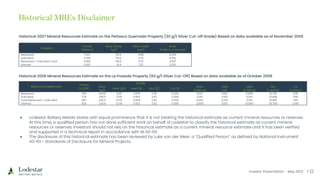 Investor Presentation – May 2023
Historical 2007 Mineral Resources Estimate on the Peñasco Quemado Property (30 g/t Silver Cut-off Grade) Based on data available as of November 2006
Category
Tonnes
(Millions)
Silver Grade
(g/t)
Silver Grade
(oz/t)
Silver
(millions of ounces)
Measured 0.123 151.9 4.88 0.599
Indicated 2.442 115.0 3.70 9.032
Measured + Indicated Total 2.565 116.8 3.76 9.631
Inferred 0.001 41.4 1.32 0.001
Historical 2008 Mineral Resources Estimate on the La Frazada Property (60 g/t Silver Cut-Off) Based on data available as of October 2008
Resource Classification
Tonnes
(x 1,000)
Grade
Silver
(g/t)
Gold (g/t) Lead (%) Zinc (%) Cu (%)
Silver
(x 000 oz)
Gold
(oz)
Lead
(x 000 lb)
Zinc
(x 000 lb)
Cu
(x 000 lb)
Measured 304 259.8 0.197 0.876 2.36 0.095 2,537 1,900 5,866 15,782 635
Indicated 279 240.5 0.141 0.862 2.52 0.089 2,156 1,300 5,297 15,498 546
Total Measured + Indicated 583 250.5 0.170 0.869 2.44 0.092 4,693 3,200 11,163 31,280 1,181
Inferred 534 224.9 0.178 0.923 2.62 0.089 3,859 3,100 10,860 30,769 1,046
• Lodestar Battery Metals states with equal prominence that it is not treating the historical estimate as current mineral resources or reserves.
At this time, a qualified person has not done sufficient work on behalf of Lodestar to classify the historical estimate as current mineral
resources or reserves. Investors should not rely on the historical estimate as a current mineral resource estimate until it has been verified
and supported in a technical report in accordance with NI 43-101.
• The disclosure of this historical estimate has been reviewed by Luke van der Meer, a “Qualified Person” as defined by National Instrument
43-101 - Standards of Disclosure for Mineral Projects.
 