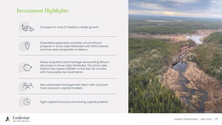 Investor Presentation – May 2023
Focused on core EV battery metals growth.
Diversified exploration portfolio of one lithium
property in Snow Lake Manitoba with 100% interest
and two silver properties in Mexico.
Newly acquired Land Package surrounding lithium
discovery in Snow Lake, Manitoba. The Snow Lake
District has raised C$50M+ in the last 36 months,
with favourable tax treatments.
New seasoned management team with a proven
track record in capital markets.
Tight capital structure and strong capital position.
 