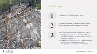 Investor Presentation – May 2023
Clear focus on battery metal assets.
Further exploration of newly acquired claims
for Peny Property in Snow Lake, Manitoba.
High potential to provide shareholder value:
• Peny Property is in close proximity to the
Thompson Brothers Lithium deposit with an
Indicated Resource.
• Backed by a combination of capital markets
executives and leading exploration
management consultation in Manitoba.
 