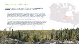 Investor Presentation – May 2023
The Peny Property is comprised of 47 mineral claims totalling 11,191
Hectares in the Snow Lake district in Manitoba, Canada.
• The Peny property encompasses rock belonging to the Paleoproterozoic Snow
Lake subdomain of the Flin Flon – Glennie Complex (FFGC) in the Trans-Hudson
Orogen and occurs along the folded southern margin of the Kisseynew domain.
The property comprises sedimentary, volcanic and hypabyssal rocks of the
Burtwood and Missi Groups, which occur adjacent to the Crowduck Bay Pluton
and associated felsic tonalites and mapped pegmatites.
• The Property is in close proximity to the recognized Crowduck Bay Fault, and Berry
Creek Fault, which are spatially associated with pegmatite emplacement at the
Wekusko Lake pegmatite field where Snow Lake Lithium (NASDAQ: LITM) has a
defined indicated resources of 9.08 Mt@ 1.00% Li2O, further exploration work is
assessing the production of 160k tonnes per annum of 6% lithium ore concentrate
for 8-10 years.
SNOW LAKE
PENY PROPERTY
 