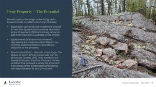 Investor Presentation – May 2023
Peny Property offers high-potential growth-
based market conditions and opportunities:
• Exploration demand and investment interest
in new Tier-1 jurisdictions such as Manitoba
since 90 percent of lithium mining occurs in
just three countries (Australia, Chile, China).
• Spodumene (a lithium-rich mineral)
represents the most abundant lithium ore
and has been identified in abundance
adjacent to the property.
• Spodumene lithium deposits advantage: The
speed at which lithium carbonate can be
produced (Scales, 2011). Only five days are
needed between the time the ore is mined,
and the final product is ready for shipment.
Conversely, brine evaporation processing
can take between 18 and 24 months.
 