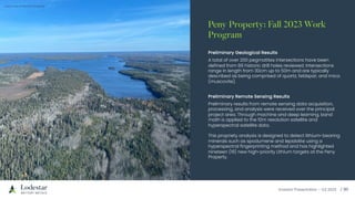 Investor Presentation – Q3 2023 / 10
Preliminary Geological Results
A total of over 200 pegmatites intersections have been
defined from 86 historic drill holes reviewed. Intersections
range in length from 30cm up to 50m and are typically
described as being comprised of quartz, feldspar, and mica
(muscovite).
Preliminary Remote Sensing Results
Preliminary results from remote sensing data acquisition,
processing, and analysis were received over the principal
project area. Through machine and deep learning, band
math is applied to the 10m resolution satellite and
hyperspectral satellite data.
This propriety analysis is designed to detect lithium-bearing
minerals such as spodumene and lepidolite using a
hyperspectral fingerprinting method and has highlighted
nineteen (19) new high-priority Lithium targets at the Peny
Property.
Peny Property: Fall 2023 Work
Program
Aerial view of the Peny Property
 
