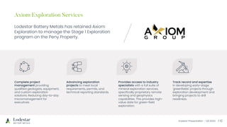 Investor Presentation – Q3 2023 / 12
Axiom Exploration Services
Lodestar Battery Metals has retained Axiom
Exploration to manage the Stage 1 Exploration
program on the Peny Property.
Complete project
management providing
qualified geologists, equipment,
and custom exploration
solutions. Reducing day-to-day
micromanagement for
executives.
Advancing exploration
projects to meet local
requirements, permits, and
technical reporting standards.
Provides access to industry
specialists with a full suite of
mineral exploration services,
specifically proprietary remote
sensing and geophysics
capabilities. This provides high-
value date for green-field
exploration.
Track record and expertise
in developing early-stage
'greenfields' projects through
exploration development and
bringing projects to drill
readiness.
 