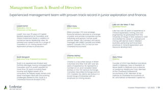 Investor Presentation – Q3 2023 / 18
Management Team & Board of Directors
Experienced management team with proven track record in junior exploration and finance.
Lowell Kamin
President, CEO &
Chairman of the Board
Lowell has over 25 years of Capital
Markets experience at Canadian and
Global Investment Banks in addition to
numerous senior leadership roles. He
advised and raised funds for a range of
Canadian & U.S. mining issuers from
exploration phase to production.
Killian Ruby
CFO & Director
Killian provides CFO and strategic
financial advisory services to a arrange
of public and private companies across
industries and sectors. Former audit
partner (Baker Tilly Canada) and senior
manager with KPMG Canada and KPMG
Ireland. Canada CPA, CA and an Irish
Chartered Accountant.
Luke van der Meer, P. Geo
Qualified Person
Luke has over 20 years of experience in
mineral exploration, mining, and civil
engineering. He graduated from the
University of Otago in New Zealand in 2001
and started his career in underground
mining with Barrick Gold in Western
Australia, perfecting technical best
practices in mineral exploration and
resource development.
Scott Margach
Executive Vice-President & Director
Scott is an experienced Analyst and
Portfolio Manager having managed both
Canadian and U.S. public equities for
more than 25 years including fixed-
income and digital assets. As a
consultant, he helped asset owners and
asset managers deal with the evolving
challenges related to ESG. Scott is a
Chartered Financial Analyst (CFA).
Charles Hethey
Advisor & Counsel
Charles is a securities lawyer in British
Columbia and New York with over ten
years of experience. He represents a
number of U.S. and Canadian listed
entities on the TSX Venture Exchange,
Canadian Securities Exchange and U.S.
OTC markets. His clients are active in a
broad range of industries with an
emphasis on mining issuers.
Gary Prihar
Director
Founder of VIVA Care Medical and Move
Health & Wellness. Gary is President at
Move Health & Wellness and a director
of Leveljump Healthcare Corp., Member
of the Chartered Professional
Accountants of BC, Member of the
Institute of Chartered Accountants of
BC and Advisor at Mandala Capital Inc.
 