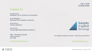 Investor Presentation – Q3 2023 / 19
Contact Us
Lowell Kamin
President, CEO & Chairman of the Board
Scott Margach
Executive Vice-President & Director
Alyssa Barry
Investor Relations
416.272.1241
investors@lodestarbatterymetals.ca
1680 - 355 Burrard Street
Vancouver, BC
V6C 2G8
lodestarbatterymetals.ca
TSX-V: LSTR
OTCQB: SVTNF
An Integrity Capital Group Inc. restructuring initiative
integritycapitalgrp.com
 