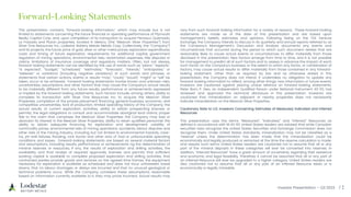 Investor Presentation – Q3 2023 / 2
This presentation contains “forward-looking information,” which may include but is not
limited to statements concerning the future financial or operating performance of Plymouth
Realty Capital Corp. and, upon completion of its transaction to acquire Penasco Quemado,
La Frazada and Pluton properties, located in Mexico, (the “Mexican Silver Properties”) from
Silver One Resources Inc., Lodestar Battery Metals Metals Corp. (collectively, the “Company”)
and its projects, the future price of gold, silver or other metal prices, exploration expenditures,
costs and timing of future exploration, requirements for additional capital, government
regulation of mining operations, environmental risks, reclamation expenses, title disputes or
claims, limitations of insurance coverage and regulatory matters. Often, but not always,
forward-looking statements can be identified by the use of words such as “plans,” “expects,”
“is expected”, “budget,” “scheduled,” “estimates,” “forecasts”, “intends,” “anticipates,” or
“believes” or variations (including negative variations) of such words and phrases, or
statements that certain actions, events or results “may”, “could,” “would”, “might” or “will” be
taken, occur or be achieved. Forward-looking statements involve known and unknown risks,
uncertainties, assumptions and other factors that may cause the Company's actual results
to be materially different from any future results, performance or achievements expressed
or implied by the forward-looking statements. Such factors include, among others, ability to
complete its transaction with Silver One Resources Inc. to acquire the Mexican Silver
Properties, completion of the private placement financing, general business, economic, and
competitive uncertainties; lack of production; limited operating history of the Company; the
actual results of current exploration activities; ability to obtain prospecting licenses or
permits; the legal obligations to consult and accommodate aboriginal land claims; proper
title to the claim that comprises the Mexican Silver Properties; the Company may lose or
abandon its interest in the Mexican Silver Properties; ability to retain qualified personnel; the
ability to obtain adequate financing for exploration and development; volatility of
commodity prices; environmental risks of mining operations; accidents, labour disputes and
other risks of the mining industry, including but not limited to environmental hazards, cave-
ins, pit-wall failures, flooding, rock bursts and other acts of God or unfavourable operating
conditions and losses. Forward-looking statements are based on several material factors
and assumptions, including results, performance or achievements ng the determination of
mineral reserves or resources, if any, the results of exploration and drilling activities, the
availability and final receipt of required approvals, licenses and permits that sufficient
working capital is available to complete proposed exploration and drilling activities, that
contracted parties provide goods and services on the agreed time frames, the equipment
necessary for exploration is available as scheduled and does not incur unforeseen break
downs, that no labour shortages or delays are incurred and that no unusual geological or
technical problems occur. While the Company considers these assumptions reasonable
based on information currently available to it, they may prove incorrect. Actual results may
vary from such forward-looking information for a variety of reasons. These forward-looking
statements are made as of the date of this presentation and are based upon
management’s beliefs, estimates and opinions. Following listing on the TSX Venture
Exchange, the Company intends to discuss in its quarterly and annual reports referred to as
the Company’s Management’s Discussion and Analysis documents any events and
circumstances that occurred during the period to which such document relates that are
reasonably likely to cause actual events or circumstances to differ materially from those
disclosed in this presentation. New factors emerge from time to time, and it is not possible
for management to predict all of such factors and to assess in advance the impact of each
such factor on the Company’s business or the extent to which any factor, or combination of
factors, may cause actual results to differ materially from those contained in any forward-
looking statement. Other than as required by law and as otherwise stated in this
presentation, the Company does not intend. It undertakes no obligation to update any
forward-looking information to reflect, among other things, new information or future events.
Investors are cautioned against placing undue reliance on forward-looking statements.
Peter Born, P. Geo, an independent Qualified Person under National Instrument 43-101, has
reviewed and approved the technical disclosure in this presentation. Investors are
cautioned that mineralization on adjacent or nearby properties does not necessarily
indicate mineralization on the Mexican Silver Properties.
Cautionary Note to U.S. Investors Concerning Estimates of Measured, Indicated and Inferred
Resources
This presentation uses the terms “Measured”, “Indicated,” and “Inferred” Resources as
defined in accordance with NI 43-101. United States readers are advised that while Canadian
securities laws recognize the United States Securities and Exchange Commission does not
recognize them. Under United States standards, mineralization may not be classified as a
“reserve” unless the determination has been made that the mineralization could be
economically and legally produced or extracted at the time the reserve calculation is made.
and require such terms United States readers are cautioned not to assume that all or any
part of the mineral deposits in these categories will ever be converted into reserves. In
addition, “Inferred Resources” have a great amount of uncertainty regarding their existence
and economic and legal feasibility. Therefore, it cannot be assumed that all or any part of
an Inferred Resource will ever be upgraded to a higher category. United States readers are
also cautioned not to assume that all or any part of an Inferred Resource exists or is
economically or legally mineable.
Forward-Looking Statements
 