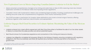 Investor Presentation – Q3 2023 / 23
Lodestar Engages Red Cloud Securities to Evaluate Options Maximizing the Value of the Mexican
Assets
• Lodestar entered into a best-efforts agreement with Red Cloud Securities to facilitate the sale of our two silver assets
in Mexico to streamline the sales process and attract potential buyers.
• Red Cloud is known for its extensive experience and connections in the mining and resource industry.
• Lodestar has diligently completed all necessary filings for the Peñasco Property, ensuring compliance with regulatory
obligations. We have successfully submitted all required documentation and tax payments to the Mexican
government.
New Exploration Laws in Mexico Impacting Canadian Juniors; Lodestar to Exit the Market
• Mexico enacted comprehensive changes to its mining and water laws on May 8, 2023, reserving most new mineral
exploration activities to the Mexican state and imposing stricter regulations.
• Canadian miners with investments in Mexico are considering legal remedies, including constitutional challenges and
seeking recourse under the Comprehensive & Progressive Trans-Pacific Partnership (CPTPP)1.
• The CPTPP provides a mechanism for investor-state arbitrations and covers a broad range of sectors, offering
protection against unfair treatment, discrimination, and expropriation.
1. New mining laws in Mexico could give rise to challenges under international investor treaties. McCarthy Tétrault. (n.d.). https://www.mccarthy.ca/en/insights/blogs/mining-prospects/new-mining-laws-mexico-could-give-
rise-challenges-under-international-investor-treaties
 
