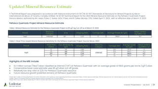 Investor Presentation – Q3 2023 / 26
A Technical Report was prepared in accordance with National Instrument 43-101 (“NI 43-101”) Standards of Disclosure for Mineral Projects by Micon
International Ltd. Micon of Toronto, Canada. Entitled: NI 43-101 Technical Report for the 2023 Mineral Resource Estimate on the Peñasco Quemado Project,
Sonora, Mexico, authored by WJ. Lewis, P.Geo; C Sarkar, M.Sc, P.Geo; and R Calles-Montijo, CPG. Dated April 17, 2023, with an effective date of March 21, 2023.
Pitshell
Resource
Category
Zone Stripping Ratio Tonnage (Mt) Average Grade AG (g/t)
Metal Content
Ag (Million oz)
Inpit Inferred QP 2.25 1.1 168.6 6.2
Peñasco Quemado Project Mineral Resource Estimate
Pitshell
Silver Price
USD/oz
Cut-off Grade Ag
(g/t)
Stripping Ratio
Resource
Category
Tonnage (Mt)
Average Grade
AG (g/t)
Metal Content
Ag (Million oz)
Inpit
15 141 2.96
Inferred
0.6 217.6 4
20 106 2.35 0.9 189.2 5.2
25* 85 2.25 1.1 168.6 6.2
30 71 2.07 1.3 155.3 6.7
• 6.2 million ounces (“Moz”) silver classified as inferred (“inf”) at Peñasco Quemado with an average grade of 168.6 grams per tonne (“g/t”) silver.
• Conservative base-case estimate uses 85 g/t silver cut-off grade
• Relatively low strip ratio of 2.25:1 for Peñasco Quemado resource
• Future resource growth potential remains at Peñasco Quemado.
Table 1: Mineral Resource Estimate for the Peñasco Quemado Project at 85 g/t Ag Cut-off as of March 21, 2023.
Table 2: Silver Price-based Mineral Resource Sensitivity for the Peñasco Quemado Project. Source: Micon, 2023.
Highlights of the MRE include:
Please refer to slide 27 of this presentation for further information and cautionary notes regarding the Penasco Quemado Project mineral resource estimates. Mineral resources are not mineral reserves and do not have demonstrated economic
viability. There is no certainty that any mineral resource will be converted into a mineral reserve.
Please refer to the news release dated May 8th, 2023, for further information and inputs into the Penasco Quemado Project mineral resource estimates.
Updated Mineral Resource Estimate
 