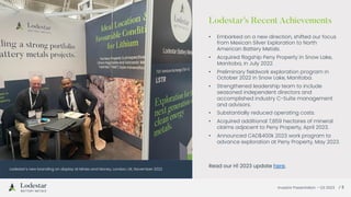 Investor Presentation – Q3 2023 / 5
Lodestar’s new branding on display at Mines and Money, London, UK, November 2022
Lodestar’s Recent Achievements
• Embarked on a new direction, shifted our focus
from Mexican Silver Exploration to North
American Battery Metals.
• Acquired flagship Peny Property in Snow Lake,
Manitoba, in July 2022.
• Preliminary fieldwork exploration program in
October 2022 in Snow Lake, Manitoba.
• Strengthened leadership team to include
seasoned independent directors and
accomplished industry C-Suite management
and advisors.
• Substantially reduced operating costs.
• Acquired additional 7,859 hectares of mineral
claims adjacent to Peny Property, April 2023.
• Announced CAD$400k 2023 work program to
advance exploration at Peny Property, May 2023.
Read our H1 2023 update here.
 