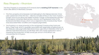 Investor Presentation – Q3 2023 / 6
Peny Property - Overview
The Peny Property is comprised of 47 mineral claims totalling 11,191 hectares in the
Snow Lake district in Manitoba, Canada.
• The Peny property encompasses rock belonging to the Paleoproterozoic Snow
Lake subdomain of the Flin Flon – Glennie Complex (FFGC) in the Trans-Hudson
Orogen and occurs along the folded southern margin of the Kisseynew domain.
The property comprises sedimentary, volcanic and hypabyssal rocks of the
Burtwood and Missi Groups, which occur adjacent to the Crowduck Bay Pluton
and associated felsic tonalites and mapped pegmatites.
• The Property is in close proximity to the recognized Crowduck Bay Fault and
Berry Creek Fault, which is spatially associated with pegmatite emplacement at
the Wekusko Lake pegmatite field where Snow Lake Lithium (NASDAQ: LITM) has a
defined indicated resources of 9.08 Mt@ 1.00% Li2O, further exploration work is
assessing the production of 160k tonnes per annum of 6% lithium ore
concentrate for 8-10 years.
SNOW LAKE
PENY PROPERTY
 
