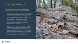 Investor Presentation – Q3 2023 / 7
Peny Property offers high-potential growth-
based market conditions and opportunities:
• Exploration demand and investment interest
in new Tier-1 jurisdictions such as Manitoba
since 90 percent of lithium mining occurs in
just three countries (Australia, Chile, China).
• Spodumene (a lithium-rich mineral)
represents the most abundant lithium ore
and has been identified in abundance
adjacent to the property.
• Spodumene lithium deposits advantage: The
speed at which lithium carbonate can be
produced (Scales, 2011). Only five days are
needed between the time the ore is mined
and the final product is ready for shipment.
Conversely, brine evaporation processing
can take between 18 and 24 months.
Peny Property: Potential
 