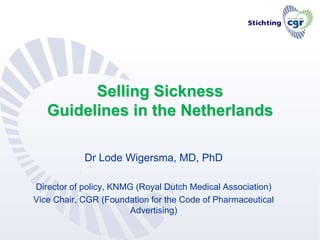 Selling Sickness Guidelines in the Netherlands Dr Lode Wigersma, MD, PhD Director of policy, KNMG (Royal Dutch Medical Association) Vice Chair, CGR (Foundation for the Code of Pharmaceutical Advertising) 