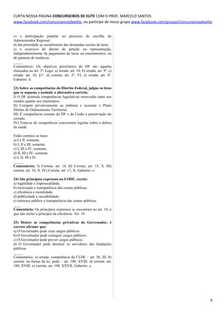 CURTA NOSSA PÁGINA CONCURSEIROS DE ELITE COM O PROF. MARCELO SANTOS
www.facebook.com/concurseirosdeelite, ou participe de nosso grupo www.facebook.com/groups/concurseirosdeelite
c) a participação popular no processo de escolha do
Administrador Regional.
d) dar prioridade ao atendimento das demandas sociais de lazer.
e) o exercício do direito de petição ou representação,
independentemente de pagamento de taxas ou emolumentos, ou
de garantia de instância.
_____
Comentários: Os objetivos prioritários do DF são aqueles
elencados no art. 3º. Logo: a) errada: art. 10. b) errada: art. 9º. c)
errada: art. 10, §1º. d) correta: art. 3º, VI. e) errada: art. 4º.
Gabarito: d.
23) Sobre as competências do Distrito Federal, julgue os itens
que se seguem, e assinale a alternativa correta:
I) O DF acumula competências legislativas reservadas tanto aos
estados quanto aos municípios.
II) Compete privativamente ao elaborar e executar o Plano
Diretor de Ordenamento Territorial.
III) É competência comum do DF e da União a preservação do
cerrado.
IV) Trata-se de competência concorrente legislar sobre a defesa
da saúde.
Estão corretos os itens:
a) I e II, somente.
b) I, II e III, somente.
c) I, III e IV, somente.
d) II, III e IV, somente.
e) I, II, III e IV.
_____
Comentários: I) Correta: art. 14. II) Correta: art. 15, X. III)
correta: art. 16, X. IV) Correta: art. 17, X. Gabarito: e.
24) São princípios expressos na LODF, exceto:
a) legalidade e impessoalidade.
b) motivação e transparência das contas públicas.
c) eficiência e moralidade.
d) publicidade e razoabilidade.
e) interesse público e transparência das contas públicas.
____
Comentário: Os princípios expressos se encontram no art. 19, o
que não inclui o princípio da eficiência. Art. 19.
25) Dentre as competências privativas do Governador, é
correto afirmar que:
a) O Governador pode criar cargos públicos.
b) O Governador pode extinguir cargos públicos.
c) O Governador pode prover cargos públicos.
d) O Governador pode destituir os servidores das fundações
públicas.
_____
Comentários: a) errada: competência da CLDF – art. 58, III. b)
correta: na forma da lei, pode – art. 100, XVIII. d) correta: art.
100, XVIII. e) correta: art. 100, XXVII. Gabarito: a.
6
 